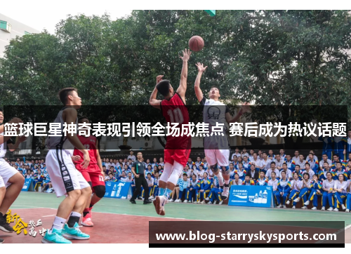 篮球巨星神奇表现引领全场成焦点 赛后成为热议话题