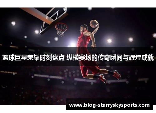 篮球巨星荣耀时刻盘点 纵横赛场的传奇瞬间与辉煌成就