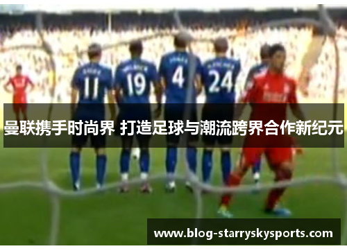 曼联携手时尚界 打造足球与潮流跨界合作新纪元