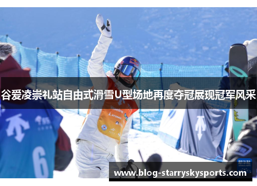 谷爱凌崇礼站自由式滑雪U型场地再度夺冠展现冠军风采