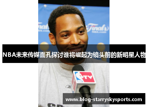 NBA未来传媒面孔探讨谁将崛起为镜头前的新明星人物