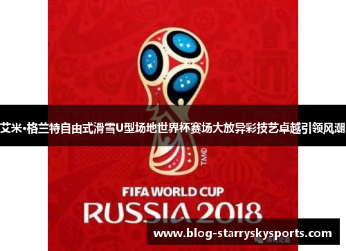 艾米·格兰特自由式滑雪U型场地世界杯赛场大放异彩技艺卓越引领风潮