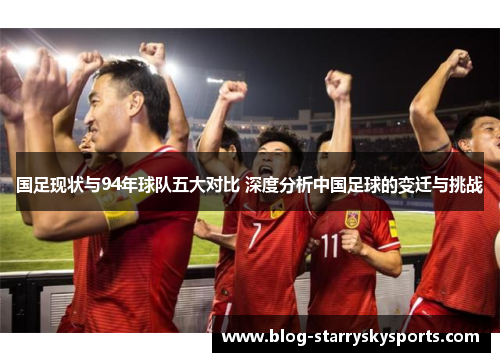 国足现状与94年球队五大对比 深度分析中国足球的变迁与挑战