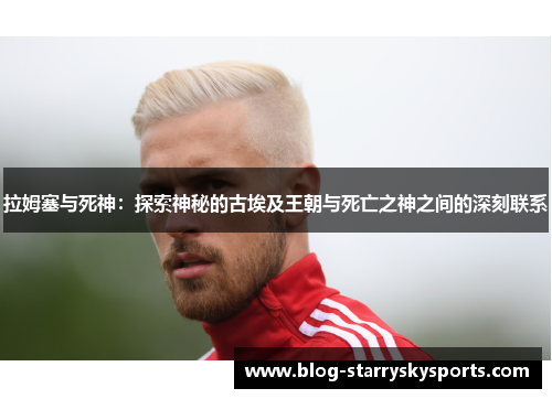 拉姆塞与死神：探索神秘的古埃及王朝与死亡之神之间的深刻联系