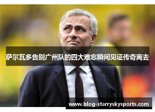萨尔瓦多告别广州队的四大难忘瞬间见证传奇离去