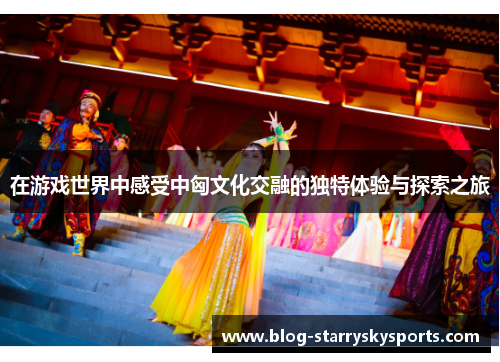 在游戏世界中感受中匈文化交融的独特体验与探索之旅