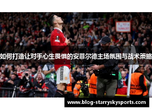 如何打造让对手心生畏惧的安菲尔德主场氛围与战术策略