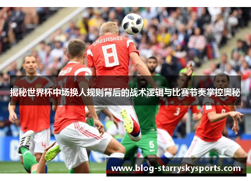 揭秘世界杯中场换人规则背后的战术逻辑与比赛节奏掌控奥秘